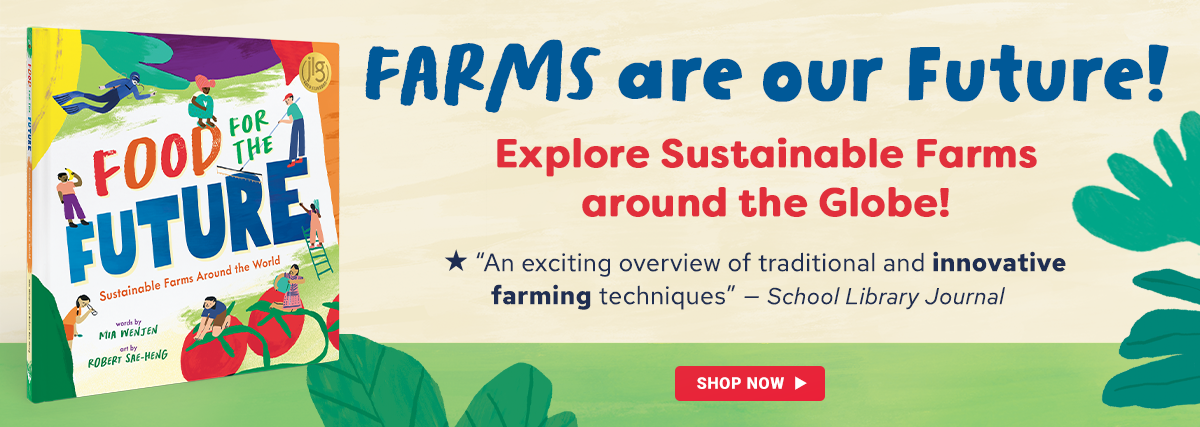 Image of our new spring book, titled Food for the Future, with the text: Farms are our Future! Explore sustainabile farms around the globe. School Library Journal calls it an exciting overview of traditional and innovative farming techniques. Click on this image to learn more.