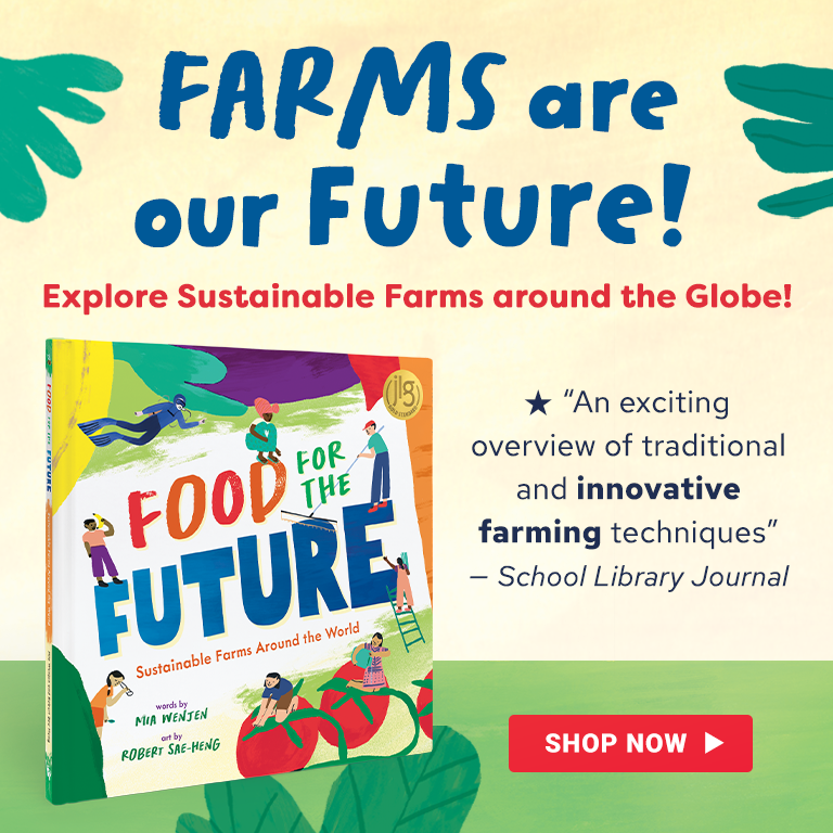 Image of our new spring book, titled Food for the Future, with the text: Farms are our Future! Explore sustainabile farms around the globe. School Library Journal calls it an exciting overview of traditional and innovative farming techniques. Click on this image to learn more.